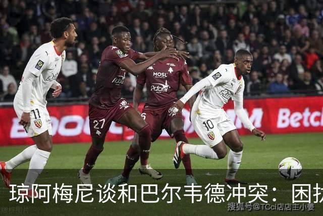 琼阿梅尼谈和巴尔韦德冲突：困扰我的是虚假报道，我们之间没问题